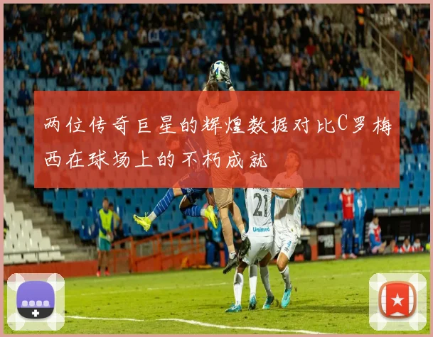 两位传奇巨星的辉煌数据对比C罗梅西在球场上的不朽成就