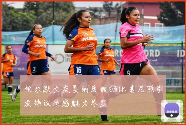 帕尔默女友戛纳度假晒比基尼照引发热议性感魅力尽显