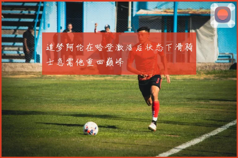 追梦阿伦在哈登激活后状态下滑骑士急需他重回巅峰