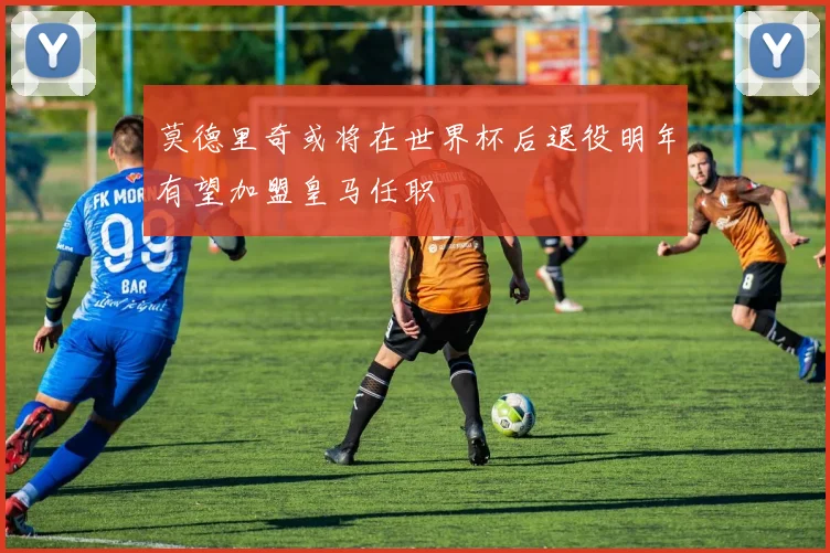 莫德里奇或将在世界杯后退役明年有望加盟皇马任职