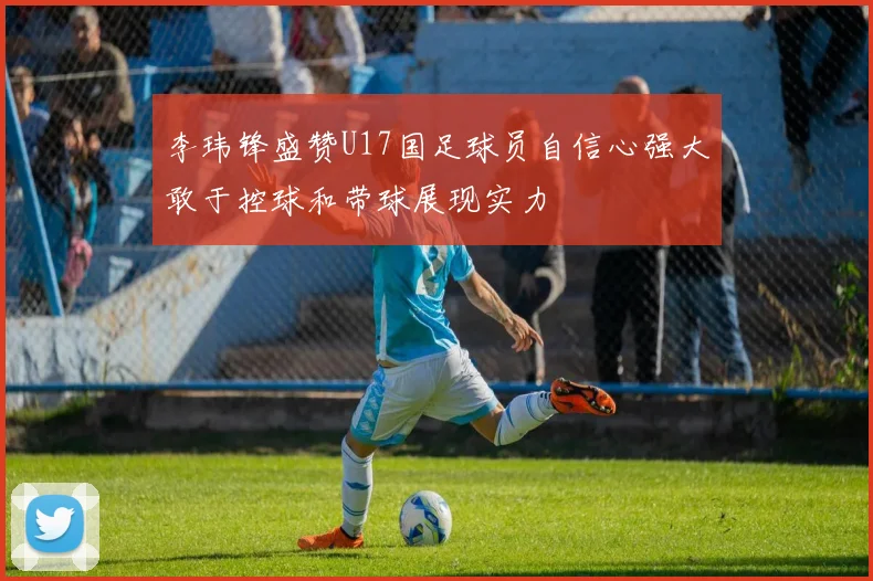李玮锋盛赞U17国足球员自信心强大敢于控球和带球展现实力